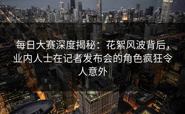 每日大赛深度揭秘：花絮风波背后，业内人士在记者发布会的角色疯狂令人意外