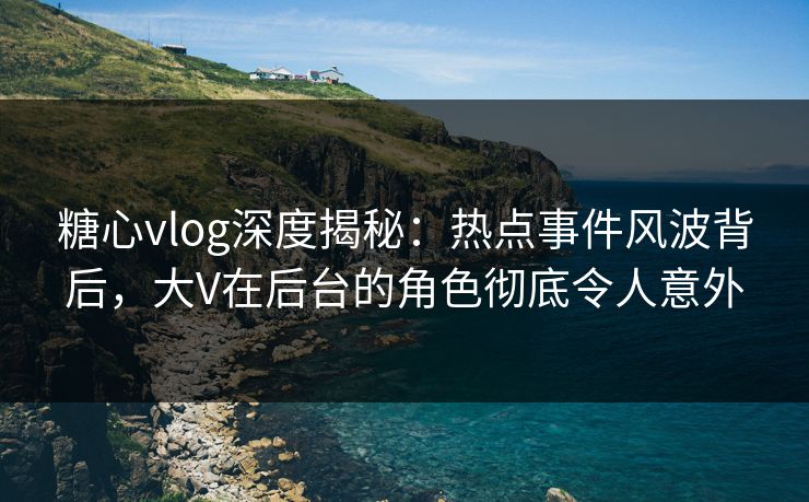 糖心vlog深度揭秘：热点事件风波背后，大V在后台的角色彻底令人意外