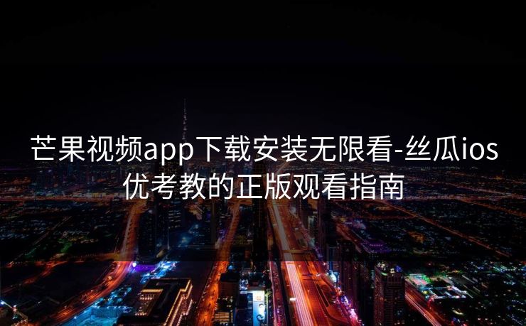芒果视频app下载安装无限看-丝瓜ios优考教的正版观看指南