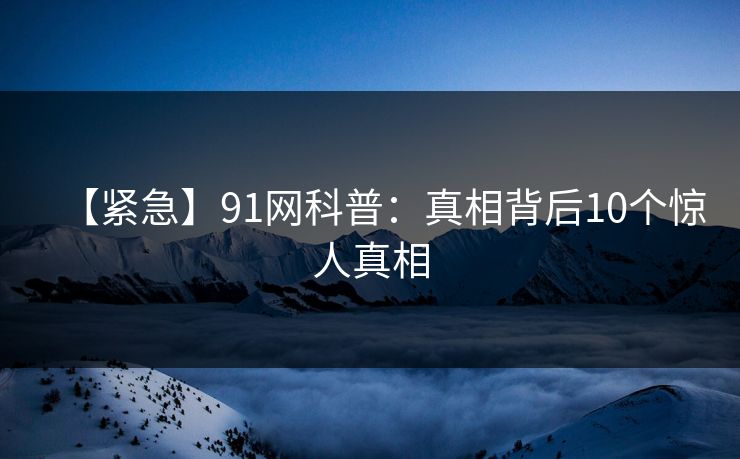 【紧急】91网科普：真相背后10个惊人真相