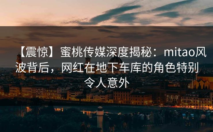 【震惊】蜜桃传媒深度揭秘：mitao风波背后，网红在地下车库的角色特别令人意外