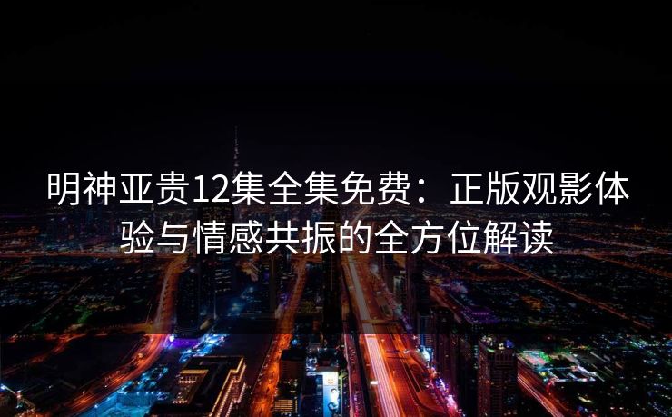 明神亚贵12集全集免费：正版观影体验与情感共振的全方位解读