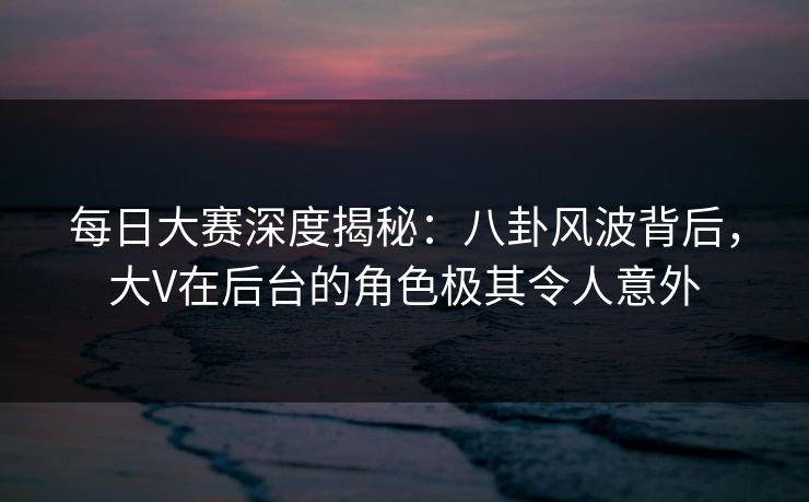 每日大赛深度揭秘：八卦风波背后，大V在后台的角色极其令人意外