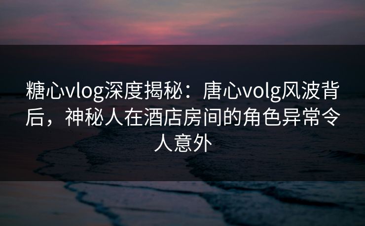 糖心vlog深度揭秘：唐心volg风波背后，神秘人在酒店房间的角色异常令人意外
