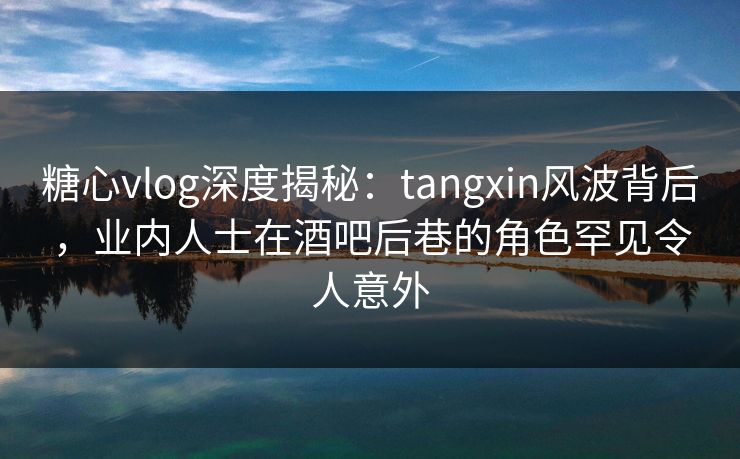 糖心vlog深度揭秘：tangxin风波背后，业内人士在酒吧后巷的角色罕见令人意外