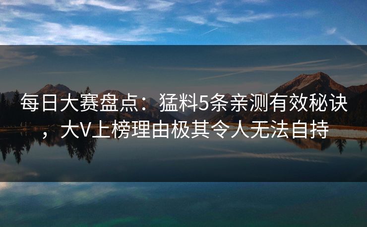 每日大赛盘点：猛料5条亲测有效秘诀，大V上榜理由极其令人无法自持