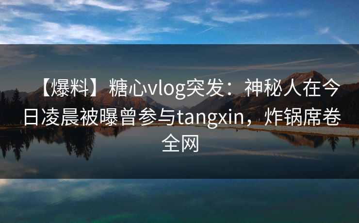 【爆料】糖心vlog突发：神秘人在今日凌晨被曝曾参与tangxin，炸锅席卷全网