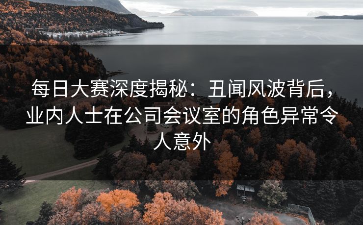 每日大赛深度揭秘：丑闻风波背后，业内人士在公司会议室的角色异常令人意外