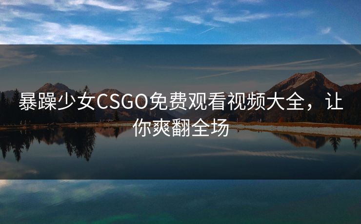 暴躁少女CSGO免费观看视频大全，让你爽翻全场