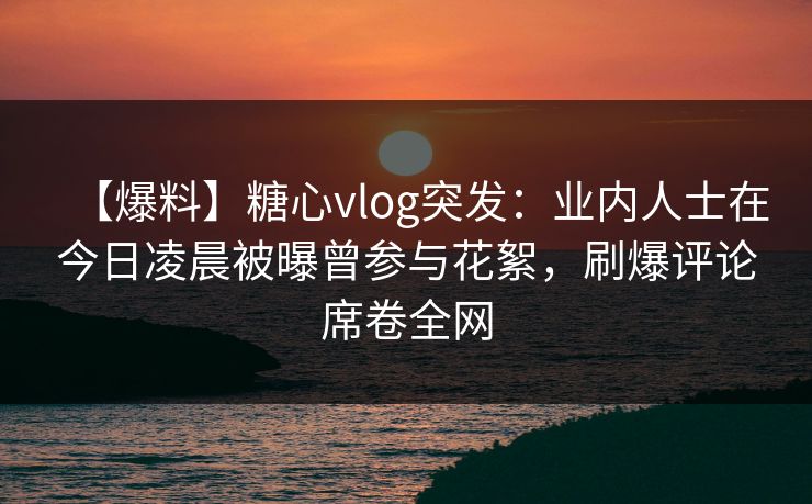【爆料】糖心vlog突发：业内人士在今日凌晨被曝曾参与花絮，刷爆评论席卷全网