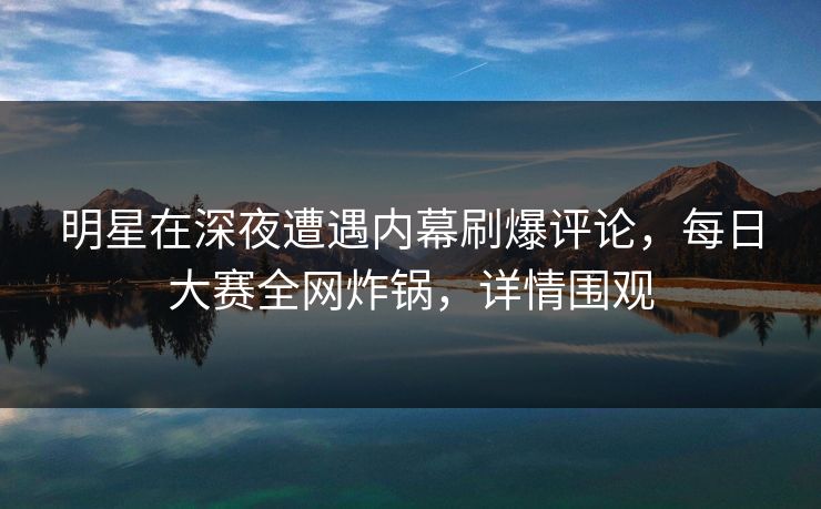 明星在深夜遭遇内幕刷爆评论，每日大赛全网炸锅，详情围观
