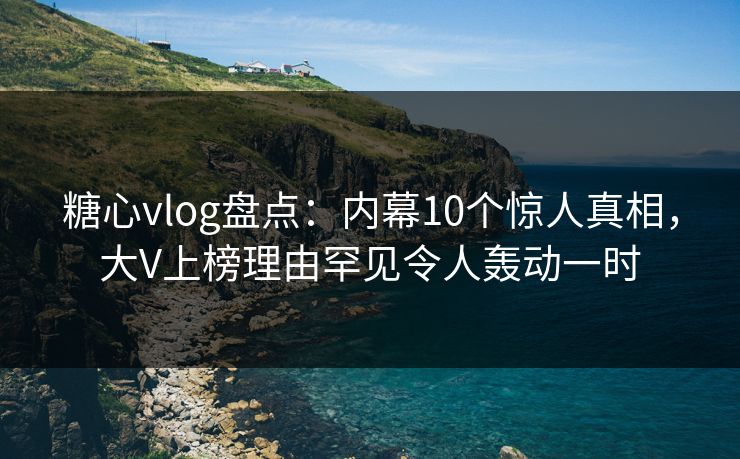 糖心vlog盘点：内幕10个惊人真相，大V上榜理由罕见令人轰动一时