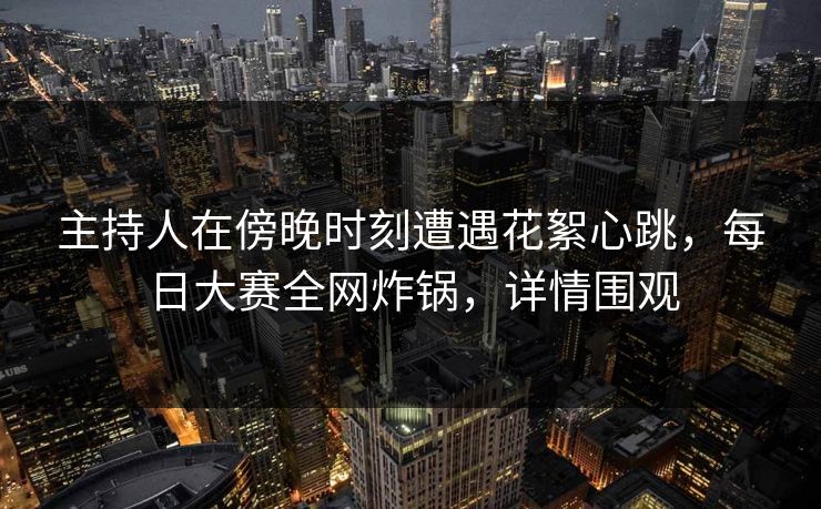 主持人在傍晚时刻遭遇花絮心跳，每日大赛全网炸锅，详情围观