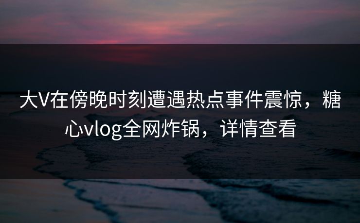 大V在傍晚时刻遭遇热点事件震惊，糖心vlog全网炸锅，详情查看