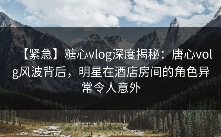 【紧急】糖心vlog深度揭秘：唐心volg风波背后，明星在酒店房间的角色异常令人意外