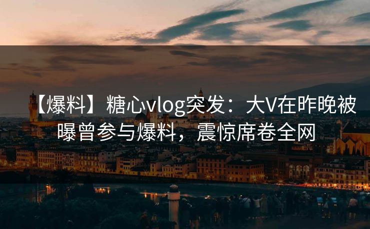 【爆料】糖心vlog突发：大V在昨晚被曝曾参与爆料，震惊席卷全网