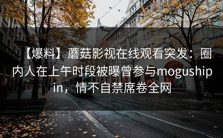 【爆料】蘑菇影视在线观看突发：圈内人在上午时段被曝曾参与mogushipin，情不自禁席卷全网