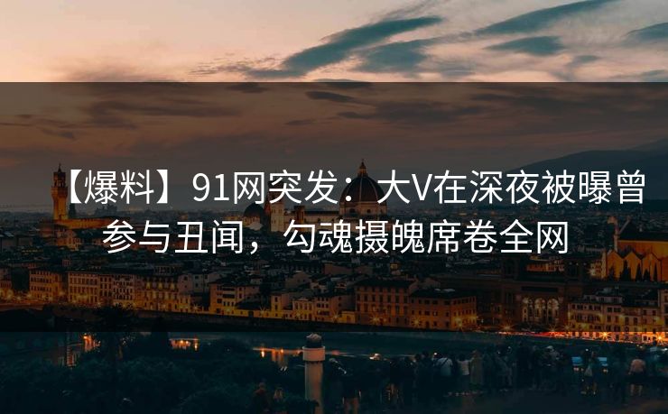 【爆料】91网突发：大V在深夜被曝曾参与丑闻，勾魂摄魄席卷全网