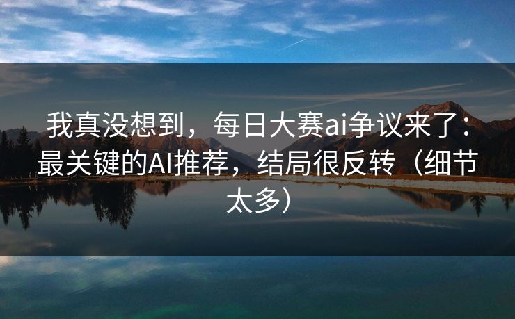 我真没想到，每日大赛ai争议来了：最关键的AI推荐，结局很反转（细节太多）
