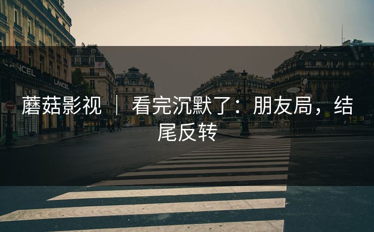 蘑菇影视 | 看完沉默了:朋友局,结尾反转