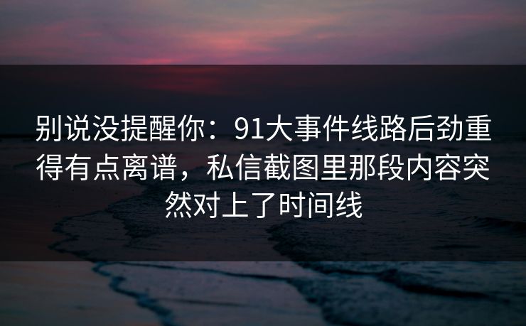 别说没提醒你：91大事件线路后劲重得有点离谱，私信截图里那段内容突然对上了时间线